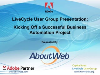 LiveCycle User Group Presentation:
             Kicking Off a Successful Business
                    Automation Project

                                          Presented By:




         www.aboutweb.com                                 www.dc-livecycle.org
                                                                                 1
Capital Area LiveCycle User Group – January 16, 2009
 