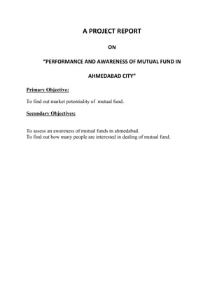 A PROJECT REPORT

                                       ON

        “PERFORMANCE AND AWARENESS OF MUTUAL FUND IN

                             AHMEDABAD CITY”

Primary Objective:

To find out market potentiality of mutual fund.

Secondary Objectives:


To assess an awareness of mutual funds in ahmedabad.
To find out how many people are interested in dealing of mutual fund.
 
