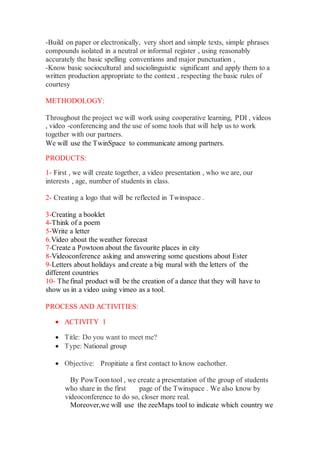 -Build on paper or electronically, very short and simple texts, simple phrases
compounds isolated in a neutral or informal register , using reasonably
accurately the basic spelling conventions and major punctuation ,
-Know basic sociocultural and sociolinguistic significant and apply them to a
written production appropriate to the context , respecting the basic rules of
courtesy
METHODOLOGY:
Throughout the project we will work using cooperative learning, PDI , videos
, video -conferencing and the use of some tools that will help us to work
together with our partners.
We will use the TwinSpace to communicate among partners.
PRODUCTS:
1- First , we will create together, a video presentation , who we are, our
interests , age, number of students in class.
2- Creating a logo that will be reflected in Twinspace .
3-Creating a booklet
4-Think of a poem
5-Write a letter
6.Video about the weather forecast
7-Create a Powtoon about the favourite places in city
8-Videoconference asking and answering some questions about Ester
9-Letters about holidays and create a big mural with the letters of the
different countries
10- The final product will be the creation of a dance that they will have to
show us in a video using vimeo as a tool.
PROCESS AND ACTIVITIES:
 ACTIVITY 1
 Title: Do you want to meet me?
 Type: National group
 Objective: Propitiate a first contact to know eachother.
By PowToon tool , we create a presentation of the group of students
who share in the first page of the Twinspace . We also know by
videoconference to do so, closer more real.
Moreover,we will use the zeeMaps tool to indicate which country we
 