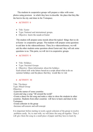 The students in cooperative groups will prepare a video with some
photos using powtoon in which they have to describe the place that they like
the best in the city and share in the Twinspace.
 ACTIVITY 8
 Title: Easter
 Type: National and international groups.
 Objective: know the usuals at Easter
The studens will prepare some murals about the typical things that we do
at Easter in cooperative groups. The students will prepare some questions
to ask later in the videoconference. Then, In a videoconference, we will
ask the other students some questions about Easter and they will ask some
questions to us. This parte, we will do it in cooperative groups.
 ACTIVITY 9
 Title: Holidays
 Type: Nacional Groups
 Objective: Share information about the holidays
Each school will write letters based on a script about what to do on
summer holidays and the places that they would like to visit
 ACTIVITY 10
Title: The dance
Type: Mixed Group
Objective:
-Learn the names of some countries
-Learn and sing a song “All around the world”
-Create a dance for the song and make a video to show the students in other
countries. Students from other countries will have to learn and share in the
Twinspace.
-Create cohesion in the group
-Increase self-esteem and self-concept
It is important before starting to work a good cohesion of the group to resolve
problems easily. So, to start with, we will listen the song all together. Then, I
will give them the song in a small piece of paper and they have to learn by
 