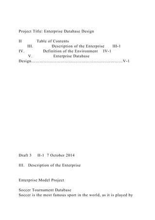 Project Title: Enterprise Database Design
II Table of Contents
III. Description of the Enterprise III-1
IV. Definition of the Environment IV-1
V. Enterprise Database
Design…………………………………………………………V-1
Draft 3 II-1 7 October 2014
III. Description of the Enterprise
Enterprise Model Project
Soccer Tournament Database
Soccer is the most famous sport in the world, as it is played by
 