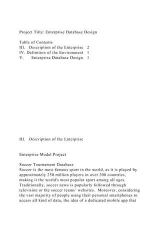 Project Title: Enterprise Database Design
Table of Contents
III. Description of the Enterprise 2
IV. Definition of the Environment 1
V. Enterprise Database Design 1
III. Description of the Enterprise
Enterprise Model Project
Soccer Tournament Database
Soccer is the most famous sport in the world, as it is played by
approximately 250 million players in over 200 countries,
making it the world's most popular sport among all ages.
Traditionally, soccer news is popularly followed through
television or the soccer teams’ websites. Moreover, considering
the vast majority of people using their personal smartphones to
access all kind of data, the idea of a dedicated mobile app that
 