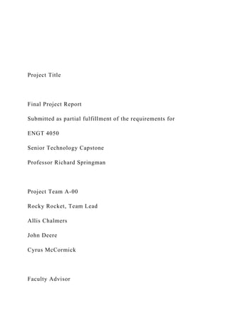Project Title
Final Project Report
Submitted as partial fulfillment of the requirements for
ENGT 4050
Senior Technology Capstone
Professor Richard Springman
Project Team A-00
Rocky Rocket, Team Lead
Allis Chalmers
John Deere
Cyrus McCormick
Faculty Advisor
 