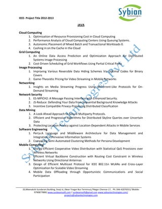 IEEE- Project Title 2012-2013

                                                        JAVA

Cloud Computing
       1. Optimization of Resource Provisioning Cost in Cloud Computing
       2. Performance Analysis of Cloud Computing Centers Using Queuing Systems.
       3. Autonomic Placement of Mixed Batch and Transactional Workloads 0.
       4. Cashing in on the Cache in the Cloud
Grid Computing
       1. An Online Data Access Prediction and Optimization Approach for Distributed
          Systems Image Processing
       2. Cost-Driven Scheduling of Grid Workflows Using Partial Critical Paths
Image Processing
       1. Improving Various Reversible Data Hiding Schemes Via Optimal Codes for Binary
          Covers
       2. Game-Theoretic Pricing for Video Streaming in Mobile Networks
Networking
       1. Insights on Media Streaming Progress Using BitTorrent-Like Protocols for On-
          Demand Streaming
Network Security
       1. ES-MPICH2: A Message Passing Interface with Enhanced Security.
       2. JS-Reduce: Defending Your Data from Sequential Background Knowledge Attacks
       3. Incentive Compatible Privacy-Preserving Distributed Classification
Data Mining
       1. A Look-Ahead Approach to Secure Multiparty Protocols.
       2. Efficient and Progressive Algorithms for Distributed Skyline Queries over Uncertain
          Data
       3. Protecting Location Privacy against Location-Dependent Attacks in Mobile Services
Software Engineering
       1. PerLa:A Language and Middleware Architecture for Data Management and
          Integration in Pervasive Information Systems
       2. Comparing Semi-Automated Clustering Methods for Persona Development
Mobile Computing
       1. Energy-Efficient Cooperative Video Distribution with Statistical QoS Provisions over
          Wireless Networks
       2. Efficient Virtual Backbone Construction with Routing Cost Constraint in Wireless
          Networks Using Directional Antennas
       3. Design of Efficient Multicast Protocol for IEEE 802.11n WLANs and Cross-Layer
          Optimization for Scalable Video Streaming
       4. Mobile Data Offloading through Opportunistic Communications and Social
          Participation



   33,Meenakshi Sundaram Building, Sivaji st, (Near Tnagar Bus Terminus),TNagar Chennai-17, Ph: 044-42070551/ Mobile:
             9790877889/ www.sunbeamsoft.com / sunbeamsoft@gmail.com www.sybiantechnologies.com/
                                              projects@sybiantechnologies.com
 