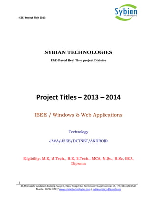 IEEE- Project Title 2013
1
33,Meenakshi Sundaram Building, Sivaji st, (Near Tnagar Bus Terminus),TNagar Chennai-17, Ph: 044-42070551
Mobile: 9025439777/ www.sybiantechnologies.com / sybianprojects@gmail.com
SYBIAN TECHNOLOGIES
R&D Based Real Time project Division
Project Titles – 2013 – 2014
IEEE / Windows & Web Applications
Technology
JAVA/J2EE/DOTNET/ANDROID
Eligibility: M.E, M.Tech., B.E, B.Tech., MCA, M.Sc., B.Sc, BCA,
Diploma
 