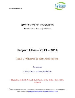 IEEE- Project Title 2013
SYBIAN TECHNOLOGIES
R&D Based Real Time project Division
Project Titles – 2013 – 2014
IEEE / Windows & Web Applications
Technology
JAVA/J2EE/DOTNET/ANDROID
Eligibility: M.E, M.Tech., B.E, B.Tech., MCA, M.Sc., B.Sc, BCA,
Diploma
1
33,Meenakshi Sundaram Building, Sivaji st, (Near Tnagar Bus Terminus),TNagar Chennai-17, Ph: 044-42070551
Mobile: 9025439777/ www.sybiantechnologies.com / sybianprojects@gmail.com
 
