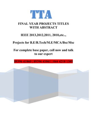 TTA
   FINAL YEAR PROJECTS TITLES
         WITH ABSTRACT

     IEEE 2013,2012,2011, 2010,etc..,

Projects for B.E/B.Tech/M.E/MCA/Bsc/Msc

For complete base paper, call now and talk
              to our expert

89396 41060 | 89396 41061 | 044 4218 1385
 