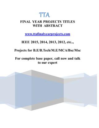 TTA
FINAL YEAR PROJECTS TITLES
WITH ABSTRACT
www.ttafinalyearprojects.com
IEEE 2015, 2014, 2013, 2012, etc..,
Projects for B.E/B.Tech/M.E/MCA/Bsc/Msc
For complete base paper, call now and talk
to our expert
90942066260 | 9042066280| 044 4353 3393
 