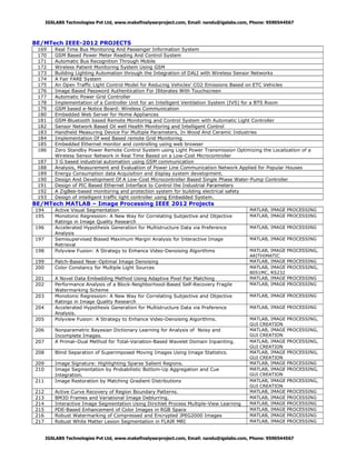 IGSLABS Technologies Pvt Ltd, www.makefinalyearproject.com, Email: nandu@igslabs.com, Phone: 9590544567

BE/MTech IEEE-2012 PROJECTS
169
170
171
172
173
174
175
176
177
178
179
180
181
182
183
184
185
186
187
188
189
190
191
192
193

Real Time Bus Monitoring And Passenger Information System
GSM Based Power Meter Reading And Control System
Automatic Bus Recognition Through Mobile
Wireless Patient Monitoring System Using GSM
Building Lighting Automation through the Integration of DALI with Wireless Sensor Networks
A Fair FARE System
An Open Traffic Light Control Model for Reducing Vehicles’ CO2 Emissions Based on ETC Vehicles
Image Based Password Authentication For Illiterates With Touchscreen
Automatic Power Grid Controller
Implementation of a Controller Unit for an Intelligent Ventilation System (IVS) for a BTS Room
GSM based e-Notice Board: Wireless Communication
Embedded Web Server for Home Appliances
GSM-Bluetooth based Remote Monitoring and Control System with Automatic Light Controller
Sensor Network Based Oil well Health Monitoring and Intelligent Control
Handheld Measuring Device For Multiple Parameters, In Wood And Ceramic Industries
Implementation Of wed Based remote Grid Monitoring
Embedded Ethernet monitor and controlling using web browser
Zero Standby Power Remote Control System using Light Power Transmission Optimizing the Localization of a
Wireless Sensor Network in Real Time Based on a Low-Cost Microcontroller
3 G based industrial automation using GSM communication
Analysis, Measurement and Evaluation of Power Line Communication Network Applied for Popular Houses
Energy Consumption data Acquisition and display system development.
Design And Development Of A Low-Cost Microcontroller Based Single Phase Water-Pump Controller
Design of PIC Based Ethernet Interface to Control the Industrial Parameters
A ZigBee-based monitoring and protection system for building electrical safety
Design of intelligent traffic light controller using Embedded System.

BE/MTech MATLAB – Image Processing IEEE 2012 Projects
194
195

198

Active Visual Segmentation
Monotonic Regression: A New Way for Correlating Subjective and Objective
Ratings in Image Quality Research
Accelerated Hypothesis Generation for Multistructure Data via Preference
Analysis
Semisupervised Biased Maximum Margin Analysis for Interactive Image
Retrieval
Polyview Fusion: A Strategy to Enhance Video-Denoising Algorithms

199
200

Patch-Based Near-Optimal Image Denoising
Color Constancy for Multiple Light Sources

201
202

A Novel Data Embedding Method Using Adaptive Pixel Pair Matching
Performance Analysis of a Block-Neighborhood-Based Self-Recovery Fragile
Watermarking Scheme
Monotonic Regression: A New Way for Correlating Subjective and Objective
Ratings in Image Quality Research
Accelerated Hypothesis Generation for Multistructure Data via Preference
Analysis.
Polyview Fusion: A Strategy to Enhance Video-Denoising Algorithms.

196
197

203
204
205
206
207

Nonparametric Bayesian Dictionary Learning for Analysis of Noisy and
Incomplete Images.
A Primal–Dual Method for Total-Variation-Based Wavelet Domain Inpainting.

208

Blind Separation of Superimposed Moving Images Using Image Statistics.

209
210
211

Image Signature: Highlighting Sparse Salient Regions.
Image Segmentation by Probabilistic Bottom-Up Aggregation and Cue
Integration.
Image Restoration by Matching Gradient Distributions

212
213
214
215
216
217

Active Curve Recovery of Region Boundary Patterns.
BM3D Frames and Variational Image Deblurring.
Interactive Image Segmentation Using Dirichlet Process Multiple-View Learning
PDE-Based Enhancement of Color Images in RGB Space
Robust Watermarking of Compressed and Encrypted JPEG2000 Images
Robust White Matter Lesion Segmentation in FLAIR MRI

MATLAB, IMAGE PROCESSING
MATLAB, IMAGE PROCESSING
MATLAB, IMAGE PROCESSING
MATLAB, IMAGE PROCESSING
MATLAB, IMAGE
ARITHIMATIC
MATLAB, IMAGE
MATLAB, IMAGE
8051MC, RS232
MATLAB, IMAGE
MATLAB, IMAGE

PROCESSING,
PROCESSING
PROCESSING,
PROCESSING
PROCESSING

MATLAB, IMAGE PROCESSING
MATLAB, IMAGE PROCESSING
MATLAB, IMAGE
GUI CREATION
MATLAB, IMAGE
GUI CREATION
MATLAB, IMAGE
GUI CREATION
MATLAB, IMAGE
GUI CREATION
MATLAB, IMAGE
MATLAB, IMAGE
GUI CREATION
MATLAB, IMAGE
GUI CREATION
MATLAB, IMAGE
MATLAB, IMAGE
MATLAB, IMAGE
MATLAB, IMAGE
MATLAB, IMAGE
MATLAB, IMAGE

PROCESSING,
PROCESSING,
PROCESSING,
PROCESSING,
PROCESSING
PROCESSING,
PROCESSING,
PROCESSING
PROCESSING
PROCESSING
PROCESSING
PROCESSING
PROCESSING

IGSLABS Technologies Pvt Ltd, www.makefinalyearproject.com, Email: nandu@igslabs.com, Phone: 9590544567

 