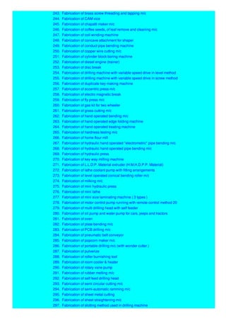 243. Fabrication of brass screw threading and tapping m/c
244. Fabrication of CAM vice
245. Fabrication of chapatti maker m/c
246. Fabrication of coffee seeds, of leaf remove and cleaning m/c
247. Fabrication of coil winding machine
248. Fabrication of concave attachment for shaper
249. Fabrication of conduct pipe bending machine
250. Fabrication of copper wire cutting m/c
251. Fabrication of cylinder block boring machine
252. Fabrication of diesel engine (trainer)
253. Fabrication of disc break
254. Fabrication of drilling machine with variable speed drive in level method
255. Fabrication of drilling machine with variable speed drive in screw method
256. Fabrication of duplicate key making machine
257. Fabrication of eccentric press m/c
258. Fabrication of electro magnetic break
259. Fabrication of fly press m/c
260. Fabrication of gas kit for two wheeler
261. Fabrication of grass cutting m/c
262. Fabrication of hand operated bending m/c
263. Fabrication of hand operated edge folding machine
264. Fabrication of hand operated treating machine
265. Fabrication of hardness testing m/c
266. Fabrication of home flour mill
267. Fabrication of hydraulic hand operated "electrometric" pipe bending m/c
268. Fabrication of hydraulic hand operated pipe bending m/c
269. Fabrication of hydraulic press
270. Fabrication of key way milling machine
271. Fabrication of L.L.D.P. Material extruder (H.M.H.D.P.P. Material)
272. Fabrication of lathe coolant pump with fitting arrangements
273. Fabrication of level operated conical bending roller m/c
274. Fabrication of milking m/c
275. Fabrication of mini hydraulic press
276. Fabrication of mini lathe
277. Fabrication of mini size laminating machine ( 3 types )
278. Fabrication of motor control pump running with remote control method 20
279. Fabrication of multi drilling head with self feeder
280. Fabrication of oil pump and water pump for cars, jeeps and tractors
281. Fabrication of oven
282. Fabrication of plate bending m/c
283. Fabrication of PCB drilling m/c
284. Fabrication of pneumatic belt conveyor
285. Fabrication of popcorn maker m/c
286. Fabrication of portable drilling m/c (with wonder cutter )
287. Fabrication of pulverize
288. Fabrication of roller burnishing tool
289. Fabrication of room cooler & heater
290. Fabrication of rotary vane pump
291. Fabrication of rubber melting m/c
292. Fabrication of self feed drilling head
293. Fabrication of semi circular cutting m/c
294. Fabrication of semi-automatic ramming m/c
295. Fabrication of sheet metal cutting
296. Fabrication of sheet straightening m/c
297. Fabrication of slotting method used in drilling machine
 