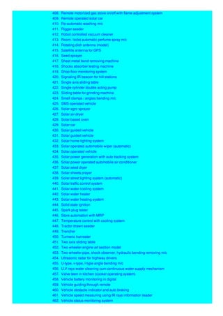 408. Remote motorized gas stove on/off with flame adjustment system
409. Remote operated solar car
410. Re-automatic washing m/c
411. Rigger seeder
412. Robot controlled vacuum cleaner
413. Room / toilet automatic perfume spray m/c
414. Rotating dish antenna (model)
415. Satellite antenna for GPS
416. Seed sprayer
417. Sheet metal bend removing machine
418. Shocks absorber testing machine
419. Shop floor monitoring system
420. Signaling IR beacon for hill stations
421. Single axis sliding table
422. Single cylinder double acting pump
423. Sliding table for grinding machine
424. Small clamps / angles bending m/c
425. SMS operated vehicle
426. Solar agro sprayer
427. Solar air-dryer
428. Solar based oven
429. Solar car
430. Solar guided vehicle
431. Solar guided vehicle
432. Solar home lighting system
433. Solar operated automobile wiper (automatic)
434. Solar operated vehicle
435. Solar power generation with auto tracking system
436. Solar power operated automobile air conditioner
437. Solar seed dryer
438. Solar sheets prayer
439. Solar street lighting system (automatic)
440. Solar traffic control system
441. Solar water cooling system
442. Solar water heater
443. Solar water heating system
444. Solid state ignition
445. Spark plug tester
446. Store automation with MRP
447. Temperature control with cooling system
448. Tractor drawn seeder
449. Trencher
450. Turmeric harvester
451. Two axis sliding table
452. Two wheeler engine art section model
453. Two wheeler pipe, shock observer, hydraulic bending removing m/c
454. Ultrasonic radar for highway drivers
455. U-type, v-type, l-type angle bending m/c
456. U.V rays water cleaning cum continuous water supply mechanism
457. Valve teen in kitchen (cooker operating system)
458. Vehicle battery monitoring in digital
459. Vehicle guiding through remote
460. Vehicle obstacle indicator and auto braking
461. Vehicle speed measuring using IR rays information reader
462. Vehicle status monitoring system
 