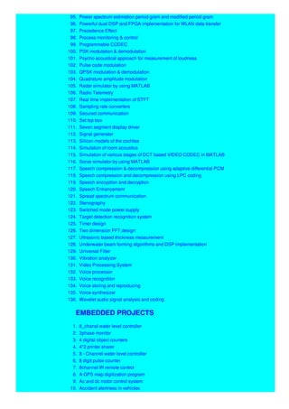 95. Power spectrum estimation period gram and modified period gram
96. Powerful dual DSP and FPGA implementation for WLAN data transfer
97. Precedence Effect
98. Process monitoring & control
99. Programmable CODEC
100. PSK modulation & demodulation
101. Psycho acoustical approach for measurement of loudness
102. Pulse code modulation
103. QPSK modulation & demodulation
104. Quadrature amplitude modulation
105. Radar simulator by using MATLAB
106. Radio Telemetry
107. Real time implementation of STFT
108. Sampling rate converters
109. Secured communication
110. Set top box
111. Seven segment display driver
112. Signal generator
113. Silicon models of the cochlea
114. Simulation of room acoustics
115. Simulation of various stages of DCT based VIDEO CODEC in MATLAB
116. Sonar simulator by using MATLAB
117. Speech compression & decompression using adaptive differential PCM
118. Speech compression and decompression using LPC coding
119. Speech encryption and decryption
120. Speech Enhancement
121. Spread spectrum communication
122. Stenography
123. Switched mode power supply
124. Target detection recognition system
125. Timer design
126. Two dimension FFT design
127. Ultrasonic based thickness measurement
128. Underwater beam forming algorithms and DSP implementation
129. Universal Filter
130. Vibration analyzer
131. Video Processing System
132. Voice processor
133. Voice recognition
134. Voice storing and reproducing
135. Voice synthesizer
136. Wavelet audio signal analysis and coding
EMBEDDED PROJECTS
1. 6_chanal water level controller
2. 3phase monitor
3. 4 digital object counters
4. 4*2 printer sharer
5. 8 - Channel water level controller
6. 8 digit pulse counter
7. 8channel IR remote control
8. A GPS map digitization program
9. Ac and dc motor control system
10. Accident alertness in vehicles
 
