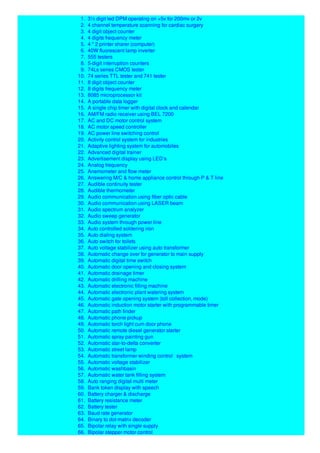 1. 3½ digit led DPM operating on +5v for 200mv or 2v
2. 4 channel temperature scanning for cardiac surgery
3. 4 digit object counter
4. 4 digits frequency meter
5. 4 * 2 printer sharer (computer)
6. 40W fluorescent lamp inverter
7. 555 testers
8. 5-digit interruption counters
9. 74Ls series CMOS tester
10. 74 series TTL tester and 741 tester
11. 8 digit object counter
12. 8 digits frequency meter
13. 8085 microprocessor kit
14. A portable data logger
15. A single chip timer with digital clock and calendar
16. AM/FM radio receiver using BEL 7200
17. AC and DC motor control system
18. AC motor speed controller
19. AC power line switching control
20. Activity control system for industries
21. Adaptive lighting system for automobiles
22. Advanced digital trainer
23. Advertisement display using LED’s
24. Analog frequency
25. Anemometer and flow meter
26. Answering M/C & home appliance control through P & T line
27. Audible continuity tester
28. Audible thermometer
29. Audio communication using fiber optic cable
30. Audio communication using LASER beam
31. Audio spectrum analyzer
32. Audio sweep generator
33. Audio system through power line
34. Auto controlled soldering iron
35. Auto dialing system
36. Auto switch for toilets
37. Auto voltage stabilizer using auto transformer
38. Automatic change over for generator to main supply
39. Automatic digital time switch
40. Automatic door opening and closing system
41. Automatic drainage timer
42. Automatic drilling machine
43. Automatic electronic filling machine
44. Automatic electronic plant watering system
45. Automatic gate opening system (toll collection, mode)
46. Automatic induction motor starter with programmable timer
47. Automatic path finder
48. Automatic phone pickup
49. Automatic torch light cum door phone
50. Automatic remote diesel generator starter
51. Automatic spray painting gun
52. Automatic star-to-delta converter
53. Automatic street lamp
54. Automatic transformer winding control system
55. Automatic voltage stabilizer
56. Automatic washbasin
57. Automatic water tank filling system
58. Auto ranging digital multi meter
59. Bank token display with speech
60. Battery charger & discharge
61. Battery resistance meter
62. Battery tester
63. Baud rate generator
64. Binary to dot-matrix decoder
65. Bipolar relay with single supply
66. Bipolar stepper motor control
 