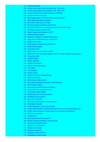 121. Credit card reader
122. Current loop modem communication from MC to MC
123. Current loop modem communication from MC to PC
124. Current mode communication between controllers
125. Current monitor and control
126. Data logger based on RS-232 serial communications
127. Data logger with graphics display
128. DC motor control using H-bridge
129. DC motor speed controlled using remote
130. DCI bus RS-484 home network with maximum of 64 terminals
131. Decoding infrared remote control
132. Depth measurement based on LVDT
133. Desktop security system
134. Detection of illegal of wireless transmission
135. Diagnosis of failed distribution transformer
136. Digital anemometer
137. Clock based on real time clock (RTC) IC
138. Code locking system
139. Countdown timer
140. Data sensor error accusation system
141. Data sensor error accusation system and RF-434MHz wireless data logging
142. Frequency meter
143. Digital IC tester
144. Digital odometer
145. Digital panel system
146. Digital storage tachometer
147. Taxi meter
148. Thermometer
149. Visitor counter
150. Weight analyzer for Weight Bridge
151. Wind anemometer
152. Direct torque measurement
153. Dish antenna positioning system-using telephone
154. Dish antenna rotating
155. Dish positioned with frequency tracking
156. Dish positioning using wiper motor
157. Distributed control system
158. Distributed input for microcontroller
159. Distributed output system.
160. Door security system
161. Drainage control system for process plant
162. Drill speed controller
163. DTMF generation using microcontroller
164. DTMF implementation of GSM mobile phone to control electrical appliances
165. DTMF implementation of mobile phone to control security appliance
166. DTMF tone generator
167. EB SIM card
168. ECG data acquisition through IR
169. Electrical power generation using foot step
170. Electricity theft identification
171. Electronic circuit breaker
172. Electronic conductor
173. Electronic gardener
174. Electronic voting machine
175. Embedded car dash board.
 