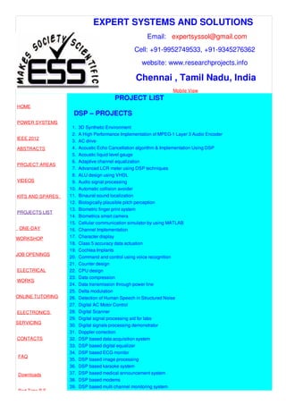 EXPERT SYSTEMS AND SOLUTIONS
Email: expertsyssol@gmail.com
Cell: +91-9952749533, +91-9345276362
website: www.researchprojects.info
Chennai , Tamil Nadu, India
Mobile View
HOME
POWER SYSTEMS
IEEE 2012
ABSTRACTS
PROJECT AREAS
VIDEOS
KITS AND SPARES
PROJECTS LIST
ONE-DAY
WORKSHOP
JOB OPENINGS
ELECTRICAL
WORKS
ONLINE TUTORING
ELECTRONICS
SERVICING
CONTACTS
FAQ
Downloads
Part Time B.E
PROJECT LIST
DSP – PROJECTS
1. 3D Synthetic Environment
2. A High Performance Implementation of MPEG-1 Layer 3 Audio Encoder
3. AC drive
4. Acoustic Echo Cancellation algorithm & Implementation Using DSP
5. Acoustic liquid level gauge
6. Adaptive channel equalization
7. Advanced LCR meter using DSP techniques
8. ALU design using VHDL
9. Audio signal processing
10. Automatic collision avoider
11. Binaural sound localization
12. Biologically plausible pitch perception
13. Biometric finger print system
14. Biometrics smart camera
15. Cellular communication simulator by using MATLAB
16. Channel Implementation
17. Character display
18. Class 5 accuracy data actuation
19. Cochlea Implants
20. Command and control using voice recognition
21. Counter design
22. CPU design
23. Data compression
24. Data transmission through power line
25. Delta modulation
26. Detection of Human Speech in Structured Noise
27. Digital AC Motor Control
28. Digital Scanner
29. Digital signal processing aid for labs
30. Digital signals processing demonstrator
31. Doppler correction
32. DSP based data acquisition system
33. DSP based digital equalizer
34. DSP based ECG monitor
35. DSP based image processing
36. DSP based karaoke system
37. DSP based medical announcement system
38. DSP based modems
39. DSP based multi channel monitoring system
 
