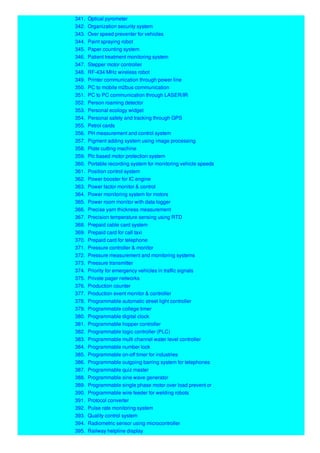 341. Optical pyrometer
342. Organization security system
343. Over speed preventer for vehicles
344. Paint spraying robot
345. Paper counting system
346. Patient treatment monitoring system
347. Stepper motor controller
348. RF-434 MHz wireless robot
349. Printer communication through power line
350. PC to mobile m2bus communication
351. PC to PC communication through LASER/IR
352. Person roaming detector
353. Personal ecology widget
354. Personal safety and tracking through GPS
355. Petrol cards
356. PH measurement and control system
357. Pigment adding system using image processing
358. Plate cutting machine
359. Plc based motor protection system
360. Portable recording system for monitoring vehicle speeds
361. Position control system
362. Power booster for IC engine
363. Power factor monitor & control
364. Power monitoring system for motors
365. Power room monitor with data logger
366. Precise yarn thickness measurement
367. Precision temperature sensing using RTD
368. Prepaid cable card system
369. Prepaid card for call taxi
370. Prepaid card for telephone
371. Pressure controller & monitor
372. Pressure measurement and monitoring systems
373. Pressure transmitter
374. Priority for emergency vehicles in traffic signals
375. Private pager networks
376. Production counter
377. Production event monitor & controller
378. Programmable automatic street light controller
379. Programmable college timer
380. Programmable digital clock
381. Programmable hopper controller
382. Programmable logic controller (PLC)
383. Programmable multi channel water level controller
384. Programmable number lock
385. Programmable on-off timer for industries
386. Programmable outgoing barring system for telephones
387. Programmable quiz master
388. Programmable sine wave generator
389. Programmable single phase motor over load prevent or
390. Programmable wire feeder for welding robots
391. Protocol converter
392. Pulse rate monitoring system
393. Quality control system
394. Radiometric sensor using microcontroller
395. Railway helpline display
 