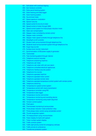 451. Soft starter with overload tripping
452. Soil moisture controller
453. Solar panel tracking system
454. Solar tracking and data logger
455. Solar tracking system.
456. Sound level meter
457. Space spectrum modulation
458. Speech security
459. Speed control for dc shunt motor
460. Speed control of motor through SMS
461. Speed control system for three-phase induction motor
462. Static war compensation
463. Stepper motor controlled by remote control
464. Stepper motor controller
465. Stepper motor speed controller through telephone line
466. Streetlight on/off controller
467. Student mark announcement through telephone line
468. Students result announcement system through telephone line
469. Sugar bag counter
470. Surface level monitor instrument
471. Synchronization of EB power supply & generator
472. Tachometer
473. Tele monitoring patient through internet
474. Telephone account recorder
475. Telephone answering machine
476. Telephone call meter
477. Telephone call meter with call over alarm
478. Telephone controlled electrical appliances
479. Telephone interface security system
480. Telephone line monitor
481. Telephone operated machine
482. Telephone operated motor control
483. Telephone operated remote robot
484. Telephone operated temperature control system with remote control
485. Telephone switching
486. Temperature & speed control system
487. Temperature control with mains transmission
488. Temperature controller using PIC
489. Temperature data logger
490. Temperature monitor and control
491. Temperature monitoring and recording device
492. Temperature monitoring using watch dog timer
493. Tension control system
494. Theft alarm
495. Thermometer monitoring & announciator
496. Three phase induction motor protection relay
497. Three phase motor control using remote/tele control
498. Thumb recognition system
499. Tilt measurement using microcontroller
500. Token display for bank with speech
501. Token number system display
502. Traffic controls system
503. Traffic light priority control for emergency vehicles
504. Traffic priority for ambulance
505. Transformer protection system
 