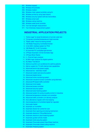 561. Wireless keypad
562. Wireless lift controller
563. Wireless modem
564. Wireless motor speed controller-using fm
565. Wireless printer by using laser beams
566. Wireless security system with two transmitters
567. Wireless smart card
568. Wireless voting machine
569. Wireless water level controller
570. Yarn lee strength measurement
571. Yarn thickness measurement system
INDUSTRIAL APPLICATION PROJECTS
1. "Active cage" to study the behavior of animal under test
2. "Computer controlled temperature & light recorder
3. "Radio caller" tracer for tracing animal
4. 100-Watts Frequency Controlled Inverter
5. 12 bit ADC interface system for PCS
6. 180-Watts DC To AC Converter
7. 32 channels PC controlled light dimmer
8. 3-Phase Automatic C/O for Domestic App
9. 3-Phase Motor Starter
10. 4 - Channel logic analyzer
11. 50 MHz logic analyzer for digital systems
12. AC Motor Test Bench
13. Active air purifier cum conditioner for asthma patients
14. Add-on system for TV with internet-mail capabilities
15. Advanced bench-top power supply
16. Advanced bio - telemetry model
17. Advanced coded card security system
18. Advanced digital trainer
19. Advanced home monitoring system
20. Advanced industrial function controller using telemetry
21. Advanced IR based traffic controller
22. Advanced mind reader
23. Advanced phase controller
24. Advanced security system
25. Advanced solar tracking system
26. Advanced system for product quality control in industries
27. Advanced temperature indicator cum controller
28. Advanced traffic controller cum density analyzer
29. Auto attendance register with time keeping
30. Auto temperature & Controlled digital fan regulator
31. Auto water feeder
32. Automatic air humidifier
33. Automatic blower fan control for cars
34. Automatic Door opening and closing mechanism
35. Automatic electronic Filling Mechanism
36. Automatic electronic plant watering system
37. Automatic guided vehicle model
38. Automatic home security system
39. Automatic Pneumatic power Haw-Shaw machine
40. Automatic Pneumatic sheet cutting machine
41. Automatic Pressing system
 