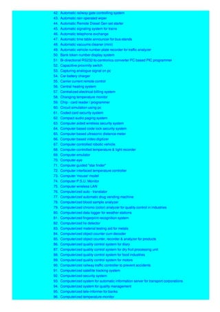 42. Automatic railway gate controlling system
43. Automatic rain operated wiper
44. Automatic Remote Diesel Gen set starter
45. Automatic signaling system for trains
46. Automatic telephone exchange
47. Automatic time table announcer for bus-stands
48. Automatic vacuums cleaner (mini)
49. Automatic vehicle number plate recorder for traffic analyzer
50. Bank token number display system
51. Bi-directional RS232-to-centronics converter PC based PIC programmer
52. Capacitive proximity switch
53. Capturing analogue signal on pc
54. Car battery charger
55. Carrier current remote control
56. Central heating system
57. Centralized electrical billing system
58. Changing temperature monitor
59. Chip - card reader / programmer
60. Circuit simulation using pc
61. Coded card security system
62. Compact audio paging system
63. Computer aided wireless security system
64. Computer based code lock security system
65. Computer based ultrasonic distance meter
66. Computer based video digitizer
67. Computer controlled robotic vehicle
68. Computer controlled temperature & light recorder
69. Computer emulator
70. Computer eye
71. Computer guided "star finder"
72. Computer interfaced temperature controller
73. Computer 'mouse' model
74. Computer P.S.U. Monitor
75. Computer wireless LAN
76. Computerized auto - translator
77. Computerized automatic drug vending machine
78. Computerized blood sample analyzer
79. Computerized chromo (color) analyzer for quality control in industries
80. Computerized data logger for weather stations
81. Computerized fingerprint recognition system
82. Computerized lie detector
83. Computerized material testing aid for metals
84. Computerized object counter cum decoder
85. Computerized object counter, recorder & analyzer for products
86. Computerized quality control system for diary
87. Computerized quality control system for dry fruit processing unit
88. Computerized quality control system for food industries
89. Computerized quality control system for motors
90. Computerized railway traffic controller to prevent accidents
91. Computerized satellite tracking system
92. Computerized security system
93. Computerized system for automatic information server for transport corporations
94. Computerized system for quality management
95. Computerized tele-informer for banks
96. Computerized temperature monitor
 
