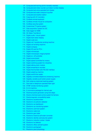 97. Computerized training aid for mentally retarded
98. Computerized visitor counter cum token number display
99. Computerized voice operated form feeder
100. Computerized water analyzer & purifier
101. Computerized weather station
102. Copying with AV recorders
103. Cordless remote keyboard
104. Cordless remote mouse for computers
105. Cordless security system
106. Customized TV game system
107. Data acquisition system for OC
108. Data logger for DMM
109. DC Motor Test Bench
110. Digital audio / visual system
111. Digital bank token display
112. Digital code lock
113. Digital coil / transformer winding machine
114. Digital coil winding machine
115. Digital compass
116. Digital I/O card for PC's
117. Digital microscope
118. Digital microscopic image projector
119. Digital on / off controller
120. Digital score board
121. Digital speed controlled for motors.
122. Digital switching system for industries
123. Digital talking clock module
124. Digital temperature recorder
125. Digital thermometer with RS-232 interface
126. Digital weighing machine
127. Digital world time reader
128. Digitally controlled telephone answering machine
129. Digitally variable push button power supply
130. Dish antenna motorized tracking system
131. Door bell or telephone operated flash light
132. DTMF remote monitoring system
133. E.C.G machine
134. E-commerce package for internet user
135. Electrical power generator using foot steps
136. Electro-chemical pest control system for farmers
137. Electromagnetic compatibility tester
138. Electronic accelerometer
139. Electronic air pollution detector
140. Electronic car dashboard
141. Electronic car monitoring system
142. Electronic card lock system
143. Electronic code lock
144. Electronic gas meter
145. Electronic heard to soft water converter
146. Electronic identity card security system
147. Electronic induction cocker / heater
148. Electronic lie detector
149. Electronic office call bell system
150. Electronic pantograph
151. Electronic plant physiology
 
