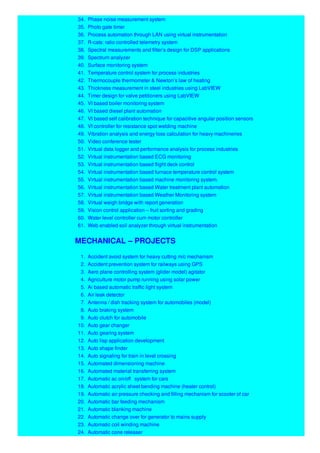 34. Phase noise measurement system
35. Photo gate timer
36. Process automation through LAN using virtual instrumentation
37. R-cats: ratio controlled telemetry system
38. Spectral measurements and filter’s design for DSP applications
39. Spectrum analyzer
40. Surface monitoring system
41. Temperature control system for process industries
42. Thermocouple thermometer & Newton’s law of heating
43. Thickness measurement in steel industries using LabVIEW
44. Timer design for valve petitioners using LabVIEW
45. VI based boiler monitoring system
46. VI based diesel plant automation
47. VI based self calibration technique for capacitive angular position sensors
48. VI controller for resistance spot welding machine
49. Vibration analysis and energy loss calculation for heavy machineries
50. Video conference tester
51. Virtual data logger and performance analysis for process industries
52. Virtual instrumentation based ECG monitoring
53. Virtual instrumentation based flight deck control
54. Virtual instrumentation based furnace temperature control system
55. Virtual instrumentation based machine monitoring system.
56. Virtual instrumentation based Water treatment plant automation
57. Virtual instrumentation based Weather Monitoring system
58. Virtual weigh bridge with report generation
59. Vision control application – fruit sorting and grading
60. Water level controller cum motor controller
61. Web enabled soil analyzer through virtual instrumentation
MECHANICAL – PROJECTS
1. Accident avoid system for heavy cutting m/c mechanism
2. Accident prevention system for railways using GPS
3. Aero plane controlling system (glider model) agitator
4. Agriculture motor pump running using solar power
5. Ai based automatic traffic light system
6. Air leak detector
7. Antenna / dish tracking system for automobiles (model)
8. Auto braking system
9. Auto clutch for automobile
10. Auto gear changer
11. Auto gearing system
12. Auto lisp application development
13. Auto shape finder
14. Auto signaling for train in level crossing
15. Automated dimensioning machine
16. Automated material transferring system
17. Automatic ac on/off system for cars
18. Automatic acrylic sheet bending machine (heater control)
19. Automatic air pressure checking and filling mechanism for scooter of car
20. Automatic bar feeding mechanism
21. Automatic blanking machine
22. Automatic change over for generator to mains supply
23. Automatic coil winding machine
24. Automatic cone releaser
 