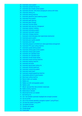 25. Automatic crane system
26. Automatic cylinder boring m/c
27. Automatic dam shutter control system
28. Automatic drill bits / drill check changing for various drill holes
29. Automatic drilling m/c
30. Automatic drilling machine
31. Automatic electronic plant watering system
32. Automatic filing system
33. Automatic gate opening
34. Automatic gear changer
35. Automatic hammer striker
36. Automatic high way horn changeover
37. Automatic injection molding
38. Automatic lubricating system
39. Automatic lubrication system
40. Automatic mileage projector
41. Automatic motorized glass door open/close mechanism
42. Automatic panel system
43. Automatic poor quality rejecter
44. Automatic porch light
45. Automatic pressure controller/cum valve open/close arrangement
46. Automatic PVC pipe cutting machine
47. Automatic quality testing system
48. Automatic railway gate control system
49. Automatic railway gate system
50. Automatic rain operated wiper
51. Automatic rain operated wiper
52. Automatic remote diesel starter
53. Automatic screen printing machine
54. Automatic sealing machine
55. Automatic tool store
56. Automatic typical pipe cutting m/c
57. Automatic vehicle supervisor
58. Automatic vulcanizing system
59. Automatic wash basin
60. Automatic weighting/packing machine
61. Automobile electronic panel system
62. Band saw cutting machine
63. Basins listen cum seeder
64. Battery car
65. Battery car with rechargeable system
66. Battery cycle
67. Blood / glucose flow rate controller (motorized)
68. Bottle vending machine
69. Brake failure indicator
70. Brand bed former cum seeder
71. Burnishing m/c
72. Car / two wheeler automatic headlight dim & bright controller
73. Car air purifier
74. Car or bus reverse operation navigation system ( using IR eye )
75. Car security system using GPS
76. Car speed recorder
77. Chicken skin peeler
78. Chisel plough
79. Choft coffer
 