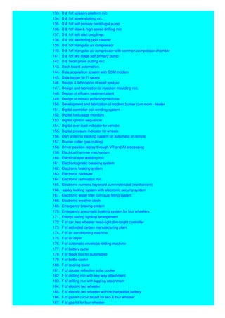 133. D & f of scissors platform m/c
134. D & f of screw slotting m/c
135. D & f of self primary centrifugal pump
136. D & f of slow & high speed drilling m/c
137. D & f of soft start couplings
138. D & f of swimming pool cleaner
139. D & f of triangular air compressor
140. D & f of triangular air compressor with common compressor chamber
141. D & f of two stage self primary pump
142. D & f wall grove cutting m/c
143. Dash board automation.
144. Data acquisition system with GSM modem
145. Data logger for f1 racers
146. Design & fabrication of seed sprayer
147. Design and fabrication of injection moulding m/c
148. Design of effluent treatment plant
149. Design of mosaic polishing machine
150. Development and fabrication of modern burner cum room - heater
151. Digital controller coil winding system
152. Digital fuel usage monitors
153. Digital ignition sequencer
154. Digital over load indicator for vehicle
155. Digital pressure indicator for wheels
156. Dish antenna tracking system for automatic or remote
157. Diviner cutter (gas cutting)
158. Driver position replay through VR and AI processing
159. Electrical hammer mechanism
160. Electrical spot welding m/c
161. Electromagnetic breaking system
162. Electronic braking system
163. Electronic hacksaw
164. Electronic lamination m/c
165. Electronic numeric keyboard cum motorized (mechanism)
166. -safety locking system with electronic security system
167. Electronic water filter cum auto filling system
168. Electronic weather clock
169. Emergency braking system
170. Emergency pneumatic braking system for four wheelers
171. Energy saving lighting arrangement
172. F of car, two wheeler head-light dim-bright controller
173. F of activated carbon manufacturing plant
174. F of air conditioning machine
175. F of air dryer
176. F of automatic envelope folding machine
177. F of battery cycle
178. F of black box for automobile
179. F of bottle cooler
180. F of cooling tower
181. F of double reflection solar cooker
182. F of drilling m/c with key way attachment
183. F of drilling m/c with tapping attachment
184. F of electric two wheeler
185. F of electric two wheeler with rechargeable battery
186. F of gas kit circuit board for two & four wheeler
187. F of gas kit for four wheeler
 