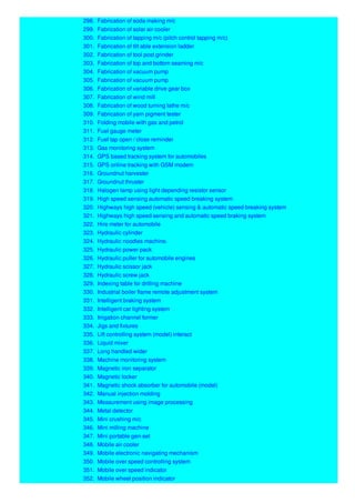 298. Fabrication of soda making m/c
299. Fabrication of solar air cooler
300. Fabrication of tapping m/c (pitch control tapping m/c)
301. Fabrication of tilt able extension ladder
302. Fabrication of tool post grinder
303. Fabrication of top and bottom seaming m/c
304. Fabrication of vacuum pump
305. Fabrication of vacuum pump
306. Fabrication of variable drive gear box
307. Fabrication of wind mill
308. Fabrication of wood turning lathe m/c
309. Fabrication of yarn pigment tester
310. Folding mobile with gas and petrol
311. Fuel gauge meter
312. Fuel tap open / close reminder
313. Gas monitoring system
314. GPS based tracking system for automobiles
315. GPS online tracking with GSM modem
316. Groundnut harvester
317. Groundnut thruster
318. Halogen lamp using light depending resistor sensor
319. High speed sensing automatic speed breaking system
320. Highways high speed (vehicle) sensing & automatic speed breaking system
321. Highways high speed sensing and automatic speed braking system
322. Hire meter for automobile
323. Hydraulic cylinder
324. Hydraulic noodles machine.
325. Hydraulic power pack
326. Hydraulic puller for automobile engines
327. Hydraulic scissor jack
328. Hydraulic screw jack
329. Indexing table for drilling machine
330. Industrial boiler flame remote adjustment system
331. Intelligent braking system
332. Intelligent car lighting system
333. Irrigation channel former
334. Jigs and fixtures
335. Lift controlling system (model) interact
336. Liquid mixer
337. Long handled wider
338. Machine monitoring system
339. Magnetic iron separator
340. Magnetic locker
341. Magnetic shock absorber for automobile (model)
342. Manual injection molding
343. Measurement using image processing
344. Metal detector
345. Mini crushing m/c
346. Mini milling machine
347. Mini portable gen-set
348. Mobile air cooler
349. Mobile electronic navigating mechanism
350. Mobile over speed controlling system
351. Mobile over speed indicator
352. Mobile wheel position indicator
 