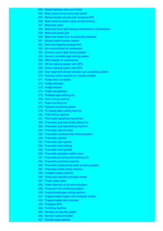 353. Model highway road curve finder
354. Motor pump tuning using solar power
355. Money transfer security with miniature GPS
356. Motor tracking system using remote sensing
357. Motorized crane
358. Motorized focus light tracking mechanism (in all direction)
359. Motorized power jack
360. Motorized wheel chair for physically disabled
361. Musical water fountain system
362. New bust stopping arrangement
363. Non conventional air compressor
364. Numeric control gate locking system
365. Numeric controller gate locking system
366. OBD adapter for automobiles
367. Off line tracking system with GPS
368. Online tracking system with GPS
369. Over head tank remote indicator cum controlling system
370. Packing control machine for industry (model)
371. Paddy drain co-seeder
372. Paddy harvester
373. Paddy thresher
374. Paddy transplanted
375. Pedestal spot welding m/c
376. Paint mixing machine
377. Paper counting m/c
378. Payload monitoring system
379. PC based plate cutting machine
380. PCB drilling machine
381. Plant water splashing mechanism
382. Pneumatic auto feed sheet cutting m/c
383. Pneumatic auto-feed drilling machine
384. Pneumatic belt conveyor
385. Pneumatic controlled door locking system
386. Pneumatic cylinder
387. Pneumatic door opener
388. Pneumatic hand drilling
389. Pneumatic hand grinder
390. Pneumatic operated mobile crane
391. Pneumatic punching and reverting m/c
392. Pneumatic punching machine
393. Pneumatic reciprocating water pumping system
394. Pneumatic sheet-cutting machine
395. Portable cutting machine
396. Power jack operating through remote
397. Power rotary wider
398. Power steering using servo actuators
399. Production line monitoring system
400. Programmable gas cutting machine
401. Programmable hopper with computer control
402. Programmable ratio controller
403. Prototype GPS
404. Punching machine
405. Remote car security system
406. Remote material handler
407. Remote metal detector
 