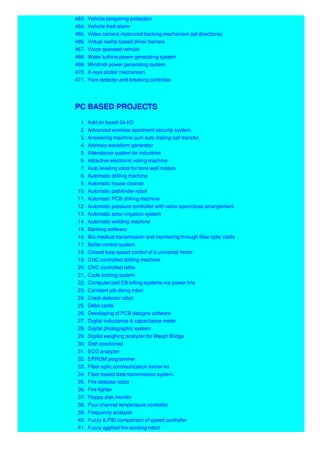463. Vehicle tampering protection
464. Vehicle theft alarm
465. Video camera motorized tracking mechanism (all directions)
466. Virtual reality based driver trainers
467. Voice operated vehicle
468. Water turbine power generating system
469. Windmill power generating system
470. X-rays plotter mechanism
471. Yarn detector and breaking controller
PC BASED PROJECTS
1. Add on board 24-I/O
2. Advanced wireless apartment security system.
3. Answering machine cum auto dialing call transfer.
4. Arbitrary waveform generator
5. Attendance system for industries
6. Attractive electronic voting machine
7. Auto leveling robot for bore well motors
8. Automatic drilling machine
9. Automatic house cleaner
10. Automatic pathfinder robot
11. Automatic PCB drilling machine
12. Automatic pressure controller with valve open/close arrangement.
13. Automatic solar irrigation system
14. Automatic welding machine
15. Banking software
16. Bio-medical transmission and monitoring through fiber optic cable
17. Boiler control system.
18. Closed loop speed control of a universal motor.
19. CNC controlled drilling machine.
20. CNC controlled lathe
21. Code locking system
22. Computerized EB billing systems via power line
23. Constant job doing robot
24. Crack detector robot
25. Debit cards
26. Developing of PCB designs software
27. Digital inductance & capacitance meter
28. Digital photographic system
29. Digital weighing analyzer for Weigh Bridge
30. Dish positioned
31. ECG analyzer
32. EPROM programmer
33. Fiber optic communication trainer kit
34. Fiber based data transmission system.
35. Fire detector robot
36. Fire fighter
37. Floppy disk monitor
38. Four channel temperature controller
39. Frequency analyzer
40. Fuzzy & PID comparison of speed controller
41. Fuzzy applied fire sensing robot
 