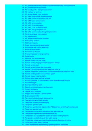 97. PC based temperature and speed control system for plastic molding machine
98. PC based temperature controller
99. PC based yarn lee strength measurement
100. PC interface for can lines
101. PC remote stepper motor controller
102. PC to MC based digital wind anemometer
103. PC to MC communication with USB port
104. PC to MC laser communication
105. PC to PC communication
106. PC to PC IR communication
107. PC to PC LASER communication
108. PC to PC through telephone line
109. PC to PC communication through telephone line
110. Personal computer trainer system
111. PH measurement
112. PH, temperature and level controller
113. Plate cutting machine
114. PLC based objects.
115. Power steering robot for automobiles
116. Pre-payable user card for telephone
117. Pressure measurement
118. Production for I/O parts
119. Programmable coil winding machine
120. Pulse monitor
121. Recorder cum security system
122. Remote control cum path finder
123. Remote control of a programmable electronic dimmer
124. Remote control robot
125. Remote control through fiber optic cable
126. Remote EB billing system through power line using pc
127. Remote pre-settable speed control universal motor through power line or fm.
128. Remote printing system using wireless system
129. Remote stepper motor controller
130. Robotic using tissue analyzer process
131. RS- 232 controlled 8 - channel switch using extended mode LPT port.
132. Solar data logger
133. Solar panel tracking robot
134. Speech controlled dos command operation
135. Speech synthesizer
136. Stepper motor controller
137. Stepper motor direction & speed control
138. Supervisory controller
139. Tank level indicator through telephone line
140. Tele switching with DTMF decoder
141. Telephone incoming number display
142. Telephone operated lights
143. Telephone operated pick & place robot PC based flow control for ph maintenance
144. Telephone operated robot
145. Temperature monitor and controller through telephone line
146. Temperature & pressure control system for mixer
147. Temperature and speed control system for plastic molding machine
148. Temperature controller through fiber cable testing
149. Three phase voltage sharing and load protector and auto cut-off & timer
150. Thumb recognition drilling machine
151. Traffic maintenance and monitoring system by sensors (advanced)
 