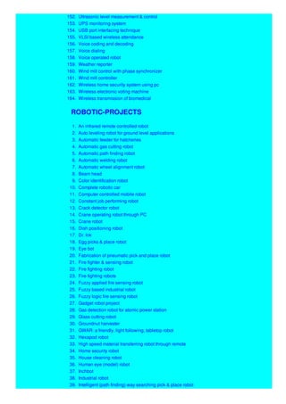 152. Ultrasonic level measurement & control
153. UPS monitoring system
154. USB port interfacing technique
155. VLSI based wireless attendance
156. Voice coding and decoding
157. Voice dialing
158. Voice operated robot
159. Weather reporter
160. Wind mill control with phase synchronizer
161. Wind mill controller
162. Wireless home security system using pc
163. Wireless electronic voting machine
164. Wireless transmission of biomedical
ROBOTIC-PROJECTS
1. An infrared remote controlled robot
2. Auto leveling robot for ground level applications
3. Automatic feeder for hatcheries
4. Automatic gas cutting robot
5. Automatic path finding robot
6. Automatic welding robot
7. Automatic wheel alignment robot
8. Beam head
9. Color identification robot
10. Complete robotic car
11. Computer controlled mobile robot
12. Constant job performing robot
13. Crack detector robot
14. Crane operating robot through PC
15. Crane robot
16. Dish positioning robot
17. Dr. lnk
18. Egg picks & place robot
19. Eye bot
20. Fabrication of pneumatic pick and place robot
21. Fire fighter & sensing robot
22. Fire fighting robot
23. Fire fighting robots
24. Fuzzy applied fire sensing robot
25. Fuzzy based industrial robot
26. Fuzzy logic fire sensing robot
27. Gadget robot project
28. Gas detection robot for atomic power station
29. Glass cutting robot
30. Groundnut harvester
31. GWAR: a friendly, light following, tabletop robot
32. Hexapod robot
33. High speed material transferring robot through remote
34. Home security robot
35. House cleaning robot
36. Human eye (model) robot
37. Inchbot
38. Industrial robot
39. Intelligent (path finding) way searching pick & place robot
 