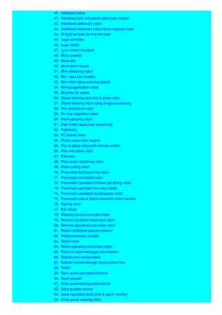 40. Intelligent robot
41. Interfaced pick and place robot (new model)
42. Interfaced stationary robot
43. Interfaced stationary robot crane magnetic type
44. IR light sensors for the mini bots
45. Lego controller
46. Lego robots
47. Lynx motion hexapod
48. Maze crawler
49. Micro-bot
50. Mind storm mazes
51. Mine detecting robot
52. Mini robot car (model)
53. Mini robot spray painting station
54. Mining application robot
55. Muscles for robots
56. Object sensing and pick & place robot
57. Object tracking robot using image processing
58. Omi-directional robot
59. On line inspection robot
60. Paint spraying robot
61. Path finder robot (way searching)
62. Pathfinder
63. PC based robot
64. Photo-vores solar engine
65. Pick & place robot with remote control
66. Pick and place robot
67. Pitronics
68. Plant water splashing robot
69. Plate-cutting robot
70. Pneumatic ball punching robot
71. Pneumatic controlled robot
72. Pneumatic operated constant job doing robot
73. Pneumatic operated four axis robots
74. Pneumatic operated multipurpose robot
75. Pneumatic pick & place robot with video camera
76. Racing rover
77. RC robots
78. Remote control cum path finder
79. Remote controlled stationary robot
80. Remote operating pneumatic robot
81. Robot controlled vacuum cleaner
82. Robot excavator (model)
83. Robot hand
84. Robot operating pneumatic robot
85. Robot to robot message transmission
86. Robotic arm manipulation
87. Robotic control through mains power line
88. Rollie
89. Sam: serial activated machine
90. Seed sprayer
91. Solar automated guided vehicle
92. Solar guided vehicle
93. Solar operated robot (pick & place moving)
94. Solar panel tracking robot
 