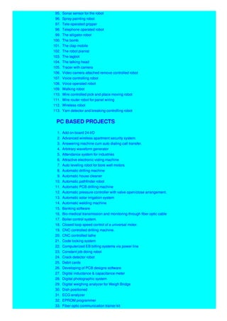 95. Sonar sensor for the robot
96. Spray painting robot
97. Tele-operated gripper
98. Telephone operated robot
99. The alligator robot
100. The bomb
101. The clap mobile
102. The robot pianist
103. The tagbot
104. The talking head
105. Tracer with camera
106. Video camera attached remove controlled robot
107. Voice controlling robot
108. Voice operated robot
109. Walking robot
110. Wire controlled pick and place moving robot
111. Wire router robot for panel wiring
112. Wireless robot
113. Yarn detector and breaking controlling robot
PC BASED PROJECTS
1. Add on board 24-I/O
2. Advanced wireless apartment security system.
3. Answering machine cum auto dialing call transfer.
4. Arbitrary waveform generator
5. Attendance system for industries
6. Attractive electronic voting machine
7. Auto leveling robot for bore well motors
8. Automatic drilling machine
9. Automatic house cleaner
10. Automatic pathfinder robot
11. Automatic PCB drilling machine
12. Automatic pressure controller with valve open/close arrangement.
13. Automatic solar irrigation system
14. Automatic welding machine
15. Banking software
16. Bio-medical transmission and monitoring through fiber optic cable
17. Boiler control system.
18. Closed loop speed control of a universal motor.
19. CNC controlled drilling machine.
20. CNC controlled lathe
21. Code locking system
22. Computerized EB billing systems via power line
23. Constant job doing robot
24. Crack detector robot
25. Debit cards
26. Developing of PCB designs software
27. Digital inductance & capacitance meter
28. Digital photographic system
29. Digital weighing analyzer for Weigh Bridge
30. Dish positioned
31. ECG analyzer
32. EPROM programmer
33. Fiber optic communication trainer kit
 