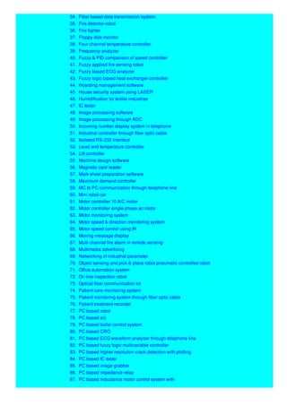 34. Fiber based data transmission system.
35. Fire detector robot
36. Fire fighter
37. Floppy disk monitor
38. Four channel temperature controller
39. Frequency analyzer
40. Fuzzy & PID comparison of speed controller
41. Fuzzy applied fire sensing robot
42. Fuzzy based ECG analyzer
43. Fuzzy logic based heat exchanger controller
44. Hoarding management software
45. House security system using LASER
46. Humidification for textile industries
47. IC tester
48. Image processing software
49. Image processing through ADC
50. Incoming number display system in telephone
51. Industrial controller through fiber optic cable
52. Isolated RS-232 interface
53. Level and temperature controller
54. Lift controller
55. Machine design software
56. Magnetic card reader
57. Mark sheet preparation software
58. Maximum demand controller
59. MC to PC communication through telephone line
60. Mini robot car
61. Motor controller 10 A/C motor
62. Motor controller single phase ac motor
63. Motor monitoring system
64. Motor speed & direction monitoring system
65. Motor speed control using IR
66. Moving message display
67. Multi channel fire alarm in remote sensing
68. Multimedia advertising
69. Networking of industrial parameter
70. Object sensing and pick & place robot pneumatic controlled robot
71. Office automation system
72. On line inspection robot
73. Optical fiber communication kit
74. Patient care monitoring system
75. Patient monitoring system through fiber optic cable
76. Patient treatment recorder
77. PC based robot
78. PC based a/c
79. PC based boiler control system
80. PC based CRO
81. PC based ECG waveform analyzer through telephone line
82. PC based fuzzy logic multivariable controller
83. PC based higher resolution crack detection with plotting
84. PC based IC tester
85. PC based image grabber
86. PC based impedance relay
87. PC based inductance motor control system with
 