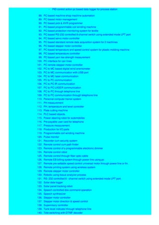 - PID control action pc based data logger for process station
88. PC based machine shop machine automation
89. PC based motor management
90. PC based pick & AVR programmer
91. PC based programmable coil winding machine
92. PC based protection monitoring system for textile
93. PC based RS-232 controlled 8-channel switch using extended mode LPT port
94. PC based servo motor controller
95. PC based standard remote data acquisition system for 2 machines
96. PC based stepper motor controller
97. PC based temperature and speed control system for plastic molding machine
98. PC based temperature controller
99. PC based yarn lee strength measurement
100. PC interface for can lines
101. PC remote stepper motor controller
102. PC to MC based digital wind anemometer
103. PC to MC communication with USB port
104. PC to MC laser communication
105. PC to PC communication
106. PC to PC IR communication
107. PC to PC LASER communication
108. PC to PC through telephone line
109. PC to PC communication through telephone line
110. Personal computer trainer system
111. PH measurement
112. PH, temperature and level controller
113. Plate cutting machine
114. PLC based objects.
115. Power steering robot for automobiles
116. Pre-payable user card for telephone
117. Pressure measurement
118. Production for I/O parts
119. Programmable coil winding machine
120. Pulse monitor
121. Recorder cum security system
122. Remote control cum path finder
123. Remote control of a programmable electronic dimmer
124. Remote control robot
125. Remote control through fiber optic cable
126. Remote EB billing system through power line using pc
127. Remote pre-settable speed control universal motor through power line or fm.
128. Remote printing system using wireless system
129. Remote stepper motor controller
130. Robotic using tissue analyzer process
131. RS- 232 controlled 8 - channel switch using extended mode LPT port.
132. Solar data logger
133. Solar panel tracking robot
134. Speech controlled dos command operation
135. Speech synthesizer
136. Stepper motor controller
137. Stepper motor direction & speed control
138. Supervisory controller
139. Tank level indicator through telephone line
140. Tele switching with DTMF decoder
 