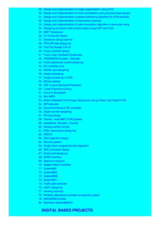 29. Design and implementation of image segmentation using VLSI
30. Design and implementation of noise cancellation using recursive least square
31. Design and implementation of packet scheduling algorithm for ATM switches
32. Design and implementation of read salmon decoder
33. Design and implementation of safer encryptions algorithm in blue tooth using
34. Designing an active noise control system using DSP and VLSI
35. DMT Transceiver
36. E1 Framer/De framer
37. Electronic voting machine
38. FIR & IIR filter designing
39. First File Reader FAT16
40. Fuzzy controller design
41. Fuzzy Logic Hardware Accelerator
42. HDB3/B3ZS Encoder + Decoder
43. Home appliances control designing
44. I2C controller core
45. Identity card designing
46. Image processing
47. Image processing in VLSI
48. ISA bus design
49. JOP: a Java Optimized Processor
50. Linear Predictive Coding
51. List of VLSI projects
52. Mini MIPS
53. Motion Detection From Image Sequences Using A New Fully Digital VLSI
54. MP3 decoder
55. Neural Architecture PID controller
56. Object counter designing
57. PCI bus design
58. Plasma - most MIPS I(TM) Epodes
59. Quadrature Decoder / Counter
60. Railway barrier monitor
61. RISC coprocessor designing
62. RISC5x
63. RSA Algorithm design
64. Security system
65. Single clock unsigned division algorithm
66. SISC processor design
67. Smart card designing
68. SPDIF Interface
69. Spectrum analyzer
70. Stepper Motor Controller
71. System680
72. system6805
73. System6809
74. System6811
75. Traffic light controller
76. UART designing
77. Vending machine
78. Wireless attendance recorder cum security system
79. WISHBONE Builder
80. Wishbone System6800/01
DIGITAL BASED PROJECTS
 