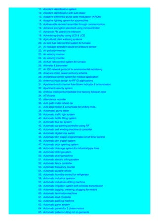 11. Accident identification system
12. Accident identification with auto dialer
13. Adaptive differential pulse code modulation (APCM)
14. Adaptive lighting system for automobiles
15. Addressable remote transmitter through communication
16. Advance encryption standard using microcontroller
17. Advancer FM power line intercom
18. Advertising display using LED & LCD
19. Agricultural plant watering systems
20. Air and fuel ratio control system for furnace
21. Air leakage detection based on pressure sensor
22. Air pollution monitor
23. Air velocity monitor
24. Air velocity monitor
25. Air/fuel ratio control system for furnace
26. Altimeter & barometer
27. An I2C network protocol for environmental monitoring
28. Analysis of slip power recovery scheme
29. Anesthesia control system for medical application
30. Antenna circuit design for RF ID applications
31. Apartment multi channel fuse blown indicator & annunciation
32. Apartment security system
33. Artificial intelligent embedded line tracking follower robot
34. ATM cards
35. Attendance recorder
36. Auto path finder robotic car
37. Auto stop motion & annunciate for knitting mills.
38. Automated pump tester
39. Automatic traffic light system
40. Automatic bottle filling system
41. Automatic bus fair system
42. Automatic car parking controller using RF
43. Automatic coil winding machine & controller
44. Automatic digital time switch
45. Automatic dim dipper programmable on/off timer control
46. Automatic dim dipper system
47. Automatic door opening system
48. Automatic drainage system for industrial pipe lines
49. Automatic drilling system.
50. Automatic dyeing machine
51. Automatic electric billing system
52. Automatic fence controller
53. Automatic frequency counter
54. Automatic guided vehicle
55. Automatic humidity control for refrigerator
56. Automatic industrial operator
57. Automatic industrials drilling machine
58. Automatic irrigation system with wireless transmission
59. Automatic jogging, breaking, plugging for motors
60. Automatic lamination machine
61. Automatic load controller
62. Automatic packing machine
63. Automatic panel system
64. Automatic panels for 3 phase motors
65. Automatic pattern cutting m/c in garments
 