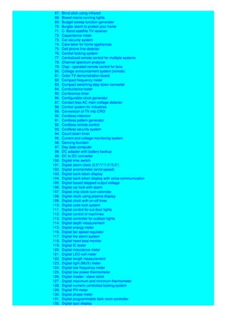67. Blind stick using infrared
68. Bowel mains running lights
69. Budget sweep function generator
70. Burglar alarm to protect your home
71. C- Band satellite TV receiver
72. Capacitance meter
73. Car security system
74. Care-taker for home appliances
75. Cell phone line detector
76. Central locking system
77. Centralized remote control for multiple systems
78. Channel spectrum analyzer
79. Clap - operated remote control for fans
80. College announcement system (remote)
81. Color TV demonstration board
82. Compact frequency meter
83. Compact switching step down converter
84. Conductance tester
85. Conference timer
86. Configurable clock generator
87. Contact less AC main voltage detector
88. Control system for industries
89. Conversion of TV into CRO
90. Cordless intercom
91. Cordless pattern generator
92. Cordless remote control
93. Cordless security system
94. Count down timer
95. Current and voltage monitoring system
96. Dancing fountain
97. Day date computer
98. DC adapter with battery backup
99. DC to DC converter
100. Digital time switch
101. Digital alarm clock (0.5"/1"/1.5"/3.5")
102. Digital anemometer (wind speed)
103. Digital bank token display
104. Digital bank token display with voice communication
105. Digital based stepped output voltage
106. Digital car lock with alarm
107. Digital chip clock cum calendar.
108. Digital clock using plasma display
109. Digital clock with on-off timer
110. Digital code lock system
111. Digital control for out door lights
112. Digital control of machines
113. Digital controller for outdoor lights
114. Digital depth measurement
115. Digital energy meter
116. Digital fan speed regulator
117. Digital fire alarm system
118. Digital heart beat monitor
119. Digital IC tester
120. Digital inductance meter
121. Digital LED volt meter
122. Digital length measurement
123. Digital light (MUX) meter
124. Digital low frequency meter
125. Digital low power thermometer
126. Digital master - slave clock
127. Digital maximum and minimum thermometer
128. Digital numeric controlled locking system
129. Digital PH meter
130. Digital phase meter
131. Digital programmable dark room controller
132. Digital quiz display
 