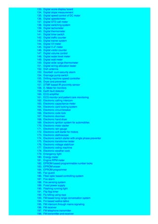 133. Digital score display board
134. Digital slope measurement
135. Digital speed control of DC motor
136. Digital speedometer
137. Digital STD call meter
138. Digital switching system
139. Digital tachometer
140. Digital thermometer
141. Digital timer switch
142. Digital traffic counter
143. Digital trainer system
144. Digital V/I meter
145. Digital V+F meter
146. Digital visitor counter
147. Digital volume control
148. Digital water level meter
149. Digital watt meter
150. Digital wide range thermometer
151. Digital wiring allocation tester
152. Dish antenna
153. Doorbell -cum-security alarm
154. Drainage pump switch
155. Drilling machine speed controller
156. Dryer and prevented
157. DTMF based IR proximity sensor
158. E- Meter for monitors
159. Earth fault detector
160. ECG amplifier
161. ECG monitor and patient care monitoring
162. Electronic calling intercom
163. Electronic capacitance meter
164. Electronic card locking system
165. Electronic circuit breaker
166. Electronic code lock
167. Electronic doorman
168. Electronic hand dryer
169. Electronic ignition system for automobiles
170. Electronic motor starter
171. Electronic rain gauge
172. Electronic soft starter for motors
173. Electronic stethoscope
174. Electronic switch starter with single phase preventor
175. Electronic transformer tester
176. Electronic voltage stabilizer
177. Electronic voting machine
178. Electronic weather cock
179. Emergency light
180. Energy meter
181. Engine RPM meter
182. EPROM based programmable number locks
183. EPROM eraser
184. EPROM programmer
185. Fax guard
186. Fiber optic based controlling system
187. Fire alarm
188. Fire sensing system
189. Fixed power supply
190. Flashing running light
191. Flip flop timer
192. Fly killing using rays
193. FM based long range conversation system
194. Fm based walkie-talkie
195. FM intercom through mains signaling
196. FM receiver
197. FM telephone transmitter
198. FM transmitter and receiver
 