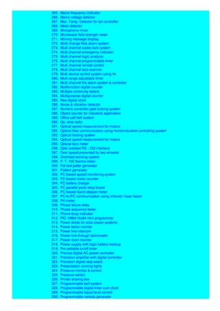 265. Mains frequency indicator
266. Mains voltage detector
267. Max. Temp. Detector for fan controller
268. Metal detector
269. Microphone mixer
270. Microwave field strength meter
271. Moving message display
272. Multi change files alarm system
273. Multi channel codes lock system
274. Multi channel emergency indicator
275. Multi channel logic analyzer
276. Multi channel programmable timer
277. Multi channel remote control
278. Multi channel taco scanner
279. Multi device control system using fm
280. Multi range adjustable timer
281. Multi channel fire alarm system & controller
282. Multifunction digital counter
283. Multiple continuity testers
284. Multipurpose digital counter
285. Neo digital clock
286. Noise & vibration detector
287. Numeric controller gate locking system
288. Object counter for industrial application
289. Office call bell system
290. Op- amp radio
291. Optical speed measurement for motors
292. Optical fiber communication using home/industrial controlling system
293. Optical locking system
294. Optical speed measurement for motors
295. Optical taco meter
296. Opto isolated RS - 232 interface
297. Over speed prevented for two wheeler
298. Overload sensing system
299. P. T. 100 thermo meter
300. Pal test patter generator
301. Pattern generator
302. PC based speed monitoring system
303. PC based visitor counter
304. PC battery charger
305. PC parallel ports relay board
306. PC-based 4axis stepper motor
307. PC-to-PC communication using infrared / laser beam
308. PH meter
309. Phase failure relay
310. Phase sequence tester
311. Phone busy indicator
312. PIC 16f84/16c84 mini programmer
313. Power diode for solar power systems
314. Power factor monitor
315. Power line intercom
316. Power line through tachometer
317. Power room monitor
318. Power supply with logic battery backup
319. Pre settable on/off timer
320. Precise digital AC power controller
321. Precision amplifier with digital controller
322. Precision digital stop watch
323. Presentation running lights
324. Pressure monitor & control
325. Pressure switch
326. Printer sharing box
327. Programmable bell system
328. Programmable digital timer cum clock
329. Programmable liquid level control
330. Programmable melody generator
 