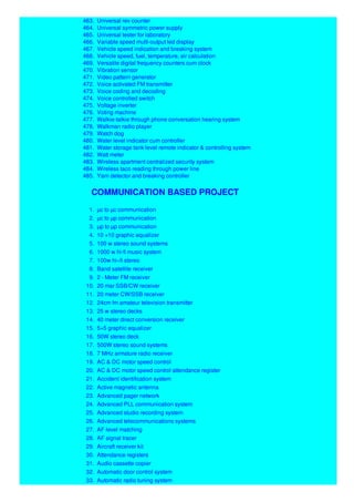 463. Universal rev counter
464. Universal symmetric power supply
465. Universal tester for laboratory
466. Variable speed multi-output led display
467. Vehicle speed indication and breaking system
468. Vehicle speed, fuel, temperature, air calculation
469. Versatile digital frequency counters cum clock
470. Vibration sensor
471. Video pattern generator
472. Voice activated FM transmitter
473. Voice coding and decoding
474. Voice controlled switch
475. Voltage inverter
476. Voting machine
477. Walkie-talkie through phone conversation hearing system
478. Walkman radio player
479. Watch dog
480. Water level indicator cum controller
481. Water storage tank level remote indicator & controlling system
482. Watt meter
483. Wireless apartment centralized security system
484. Wireless taco reading through power line
485. Yarn detector and breaking controller
COMMUNICATION BASED PROJECT
1. µc to µc communication
2. µc to µp communication
3. µp to µp communication
4. 10 +10 graphic equalizer
5. 100 w stereo sound systems
6. 1000 w hi-fi music system
7. 100w hi–fi stereo
8. Band satellite receiver
9. 2 - Meter FM receiver
10. 20 mar SSB/CW receiver
11. 20 meter CW/SSB receiver
12. 24cm fm amateur television transmitter
13. 25 w stereo decks
14. 40 meter direct conversion receiver
15. 5+5 graphic equalizer
16. 50W stereo deck
17. 500W stereo sound systems
18. 7 MHz armature radio receiver
19. AC & DC motor speed control
20. AC & DC motor speed control attendance register
21. Accident identification system
22. Active magnetic antenna
23. Advanced pager network
24. Advanced PLL communication system
25. Advanced studio recording system
26. Advanced telecommunications systems
27. AF level matching
28. AF signal tracer
29. Aircraft receiver kit
30. Attendance registers
31. Audio cassette copier
32. Automatic door control system
33. Automatic radio tuning system
 