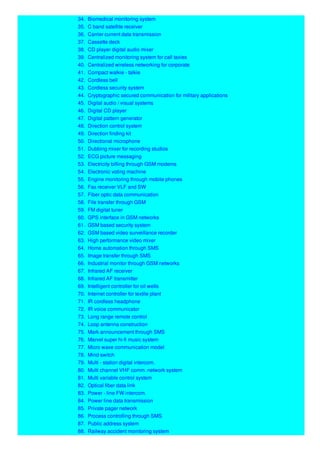 34. Biomedical monitoring system
35. C band satellite receiver
36. Carrier current data transmission
37. Cassette deck
38. CD player digital audio mixer
39. Centralized monitoring system for call taxies
40. Centralized wireless networking for corporate
41. Compact walkie - talkie
42. Cordless bell
43. Cordless security system
44. Cryptographic secured communication for military applications
45. Digital audio / visual systems
46. Digital CD player
47. Digital pattern generator
48. Direction control system
49. Direction finding kit
50. Directional microphone
51. Dubbing mixer for recording studios
52. ECG picture messaging
53. Electricity billing through GSM modems
54. Electronic voting machine
55. Engine monitoring through mobile phones
56. Fax receiver VLF and SW
57. Fiber optic data communication
58. File transfer through GSM
59. FM digital tuner
60. GPS interface in GSM networks
61. GSM based security system
62. GSM based video surveillance recorder
63. High performance video mixer
64. Home automation through SMS
65. Image transfer through SMS
66. Industrial monitor through GSM networks
67. Infrared AF receiver
68. Infrared AF transmitter
69. Intelligent controller for oil wells
70. Internet controller for textile plant
71. IR cordless headphone
72. IR voice communicator
73. Long range remote control
74. Loop antenna construction
75. Mark announcement through SMS
76. Marvel super hi-fi music system
77. Micro wave communication model
78. Mind switch
79. Multi - station digital intercom.
80. Multi channel VHF comm. network system
81. Multi variable control system
82. Optical fiber data link
83. Power - line FW intercom.
84. Power line data transmission
85. Private pager network
86. Process controlling through SMS
87. Public address system
88. Railway accident monitoring system
 