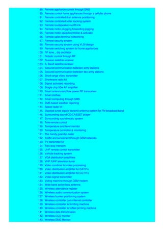 89. Remote appliance control through SMS
90. Remote control home appliances through a cellular phone
91. Remote controlled dish antenna positioning
92. Remote controlled solar tracking system
93. Remote loudspeaker via IR link
94. Remote motor plugging forwarding jogging
95. Remote motor speed controller & activator
96. Remote sales terminal networking
97. Remote security system
98. Remote security system using VLSI design
99. Remote switching system for home appliances
100. RF tone _ dip oscillator
101. Robotic control through RF
102. Russian satellite receiver
103. S- Band satellite receiver
104. Secured communication between army stations
105. Secured communication between two army stations
106. Short range video transmitter
107. Shortwave radio kit
108. Signal activated recording
109. Single chip 50w AF amplifier
110. Smart antenna and low power RF transceiver
111. Smart clothes
112. Smart computing through SMS
113. SMS based weather reporting
114. Speed radar kit
115. Stacked tuned dipole transmit antenna system for FM broadcast band
116. Surrounding sound CD/CASSET player
117. Surrounding sound music system
118. Tele-remote control
119. Temperature and level monitor
120. Temperature controller & monitoring
121. The handy gate dip meter
122. Traffic announcement through GSM networks
123. TV transmitter kit
124. Two way intercom
125. UHF remote control transmitter
126. Vehicle tracking system
127. VGA distribution amplifiers
128. VHF /UHF television tuner
129. Video combine for video processing
130. Video distribution amplifier for CATV’s
131. Video distribution amplifier for CCTV’s
132. Video signal transmitter
133. Voting machine through GSM modem
134. Wide band active loop antenna
135. Wireless attendance register
136. Wireless audio communication system
137. Wireless bunker positioning system
138. Wireless controller cum internet controller
139. Wireless controller for knitting machine
140. Wireless controller for offset printing machine
141. Wireless data transmission
142. Wireless ECG monitor
143. Wireless EMG Monitor
 