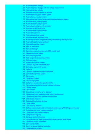 66. Automatic phase changer
67. Automatic phase changer with line voltage measurement
68. Automatic phase selector
69. Automatic pumping system for vehicles
70. Automatic railway gate control system
71. Automatic room control system
72. Automatic shutter control system with intelligent security system
73. Automatic solar tracking system
74. Automatic stator voltage control
75. Automatic street light on-off controller
76. Automatic ticketing machine
77. Automatic traffic light controller
78. Automatic washbasin
79. Automatic weighing bridge
80. Automatic wheel alignment robot
81. Automation system using smartcard by implementing industry i2c bus
82. Automobile performance analyzer
83. Automobile tracking system
84. AVR for alternators
85. Bank card design
86. Bank locker security system with SMS mobile alert
87. Battery monitoring system
88. Blood dripping system
89. Body temperature scanning system
90. Boiler controller
91. Building automation system.
92. Calendar day date time month year
93. Calibration of proximity sensor
94. Caller-id
95. Can boot-loader for can microcontrollers
96. Can interface printing system
97. Cano meter
98. Capacitance meter
99. Car security system
100. Cell phone based motor speed controller
101. Centralized wireless monitoring in textile industries
102. Change maker
103. Chronometer
104. Closed loop control for servo stabilizer
105. Closed loop motor speed controller using cellular phone
106. Closed loop telephone operated motor control
107. Cloth cutting machine
108. Code lock for electrical devices
109. Coffee maker
110. Coil - winding machine
111. College process automation with security system using PIC & finger print sensor
112. Color detection using image processing
113. Color dyeing machine automation
114. Complete boiler guard
115. Computer controlled vehicle
116. Computerized hall ticket implementation smartcard via serial library
117. Controlling analog parameters
118. Conveyer controller
119. Conveyer sequential timer controller.
120. Crack detection system
 