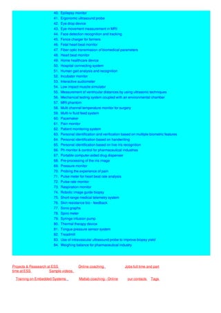 40. Epilepsy monitor
41. Ergonomic ultrasound probe
42. Eye drop device
43. Eye movement measurement in MRI
44. Face detection recognition and tracking
45. Fence charger for farmers
46. Fetal heart beat monitor
47. Fiber optic transmission of biomedical parameters
48. Heart beat monitor
49. Home healthcare device
50. Hospital connecting system
51. Human gait analysis and recognition
52. Incubator monitor
53. Interactive audiometer
54. Low impact muscle simulator
55. Measurement of ventricular distances by using ultrasonic techniques
56. Mechanical testing system coupled with an environmental chamber
57. MRI phantom
58. Multi channel temperature monitor for surgery
59. Multi-iv fluid feed system
60. Pacemaker
61. Pain monitor
62. Patient monitoring system
63. Personal identification and verification based on multiple biometric features
64. Personal identification based on handwriting
65. Personal identification based on live iris recognition
66. Ph monitor & control for pharmaceutical industries
67. Portable computer-aided drug dispenser
68. Pre-processing of the iris image
69. Pressure monitor
70. Probing the experience of pain
71. Pulse meter for heart beat rate analysis
72. Pulse rate monitor
73. Respiration monitor
74. Robotic image guide biopsy
75. Short range medical telemetry system
76. Skin resistance bio - feedback
77. Sono graphs
78. Spiro meter
79. Syringe infusion pump
80. Thermal therapy device
81. Tongue pressure sensor system
82. Treadmill
83. Use of intravascular ultrasound probe to improve biopsy yield
84. Weighing balance for pharmaceutical industry
Projects & Reasearch at ESS Online coaching Jobs full time and part
time at ESS Sample videos
Training on Embedded Systems Matlab coaching - Online our contacts Tags
 