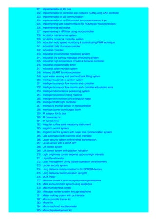 231. Implementation of I2c bus
232. Implementation of controller area network (CAN) using CAN controller
233. Implementation of I2c communication
234. Implementation of rs-232 protocol to communicate mc & pc
235. Implementing boot loader firmware for ROM fewer microcontrollers
236. Implementing debit cards
237. Implementing fir -IIR filter using microcontroller
238. Incubator maintenance system
239. Incubator monitor & controller system,
240. Induction motor speed monitoring & control using PWM technique
241. Industrial boiler / furnace controller
242. Industrial controller
243. Industrial environmental monitoring system
244. Industrial fire alarm & message announcing system
245. Industrial high temperature monitor & furnaces controller.
246. Industrial programmable timer
247. Industrial safety monitor system
248. Infrared USART for microcontroller
249. Input water sensing and overhead tank filling system
250. Intelligent automotive ignition system
251. Intelligent conveyor flow monitor and controller
252. Intelligent conveyor flow monitor and controller with robotic arms
253. Intelligent dish antenna positioning system
254. Intelligent electronic voting machine
255. Intelligent fire monitors and extinguish robot
256. Intelligent traffic light controller
257. Interfacing thermal sensor in microcontroller
258. Interrupt counter cum burglar alarm
259. IR adaptor for i2c bus
260. IR data analyzer
261. IR light dimmer
262. Irregular surface area measuring instrument
263. Irrigation control system
264. Irrigation control system with power line communication system
265. Lab automation with real time clock interface
266. Laser security system with wireless transmission.
267. Level sensor with 4-20mA O/P
268. Lift control system
269. Lift control system with position indication
270. Light brightness control depends upon sunlight intensity
271. Liquid level monitor
272. Load management using parallel operation of transformers
273. Locker security system
274. Long distance communication for i2c EPROM devices
275. Long distanced communication using IR
276. MUX meter
277. Machine control & fault recognition through telephone
278. Mark announcement system using telephone
279. Maximum demand control
280. Message transfer system through telephone
281. Meter making system with pc interface
282. Micro controller trainer kit
283. Micro file
284. Micro machined accelerometer
285. Microchip development kit
 