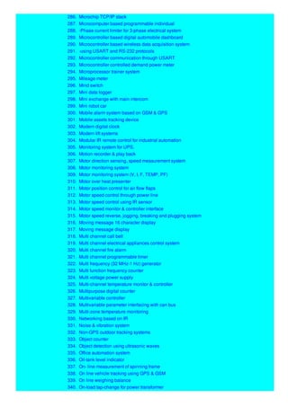 286. Microchip TCP/IP stack
287. Microcomputer based programmable individual
288. -Phase current limiter for 3-phase electrical system
289. Microcontroller based digital automobile dashboard
290. Microcontroller based wireless data acquisition system
291. -using USART and RS-232 protocols
292. Microcontroller communication through USART
293. Microcontroller controlled demand power meter
294. Microprocessor trainer system
295. Mileage meter
296. Mind switch
297. Mini data logger
298. Mini exchange with main intercom
299. Mini robot car
300. Mobile alarm system based on GSM & GPS
301. Mobile assets tracking device
302. Modern digital clock
303. Modern lift systems
304. Modular IR remote control for industrial automation
305. Monitoring system for UPS.
306. Motion recorder & play back
307. Motor direction sensing, speed measurement system
308. Motor monitoring system
309. Motor monitoring system (V, I, F, TEMP, PF)
310. Motor over heat presenter
311. Motor position control for air flow flaps
312. Motor speed control through power line
313. Motor speed control using IR sensor
314. Motor speed monitor & controller interface
315. Motor speed reverse, jogging, breaking and plugging system
316. Moving message 16 character display
317. Moving message display
318. Multi channel call bell
319. Multi channel electrical appliances control system
320. Multi channel fire alarm
321. Multi channel programmable timer
322. Multi frequency (32 MHz-1 Hz) generator
323. Multi function frequency counter
324. Multi voltage power supply
325. Multi-channel temperature monitor & controller
326. Multipurpose digital counter
327. Multivariable controller
328. Multivariable parameter interfacing with can bus
329. Multi-zone temperature monitoring
330. Networking based on IR
331. Noise & vibration system
332. Non-GPS outdoor tracking systems
333. Object counter
334. Object detection using ultrasonic waves
335. Office automation system
336. Oil-tank level indicator
337. On- line measurement of spinning frame
338. On line vehicle tracking using GPS & GSM
339. On line weighing balance
340. On-load tap-change for power transformer
 