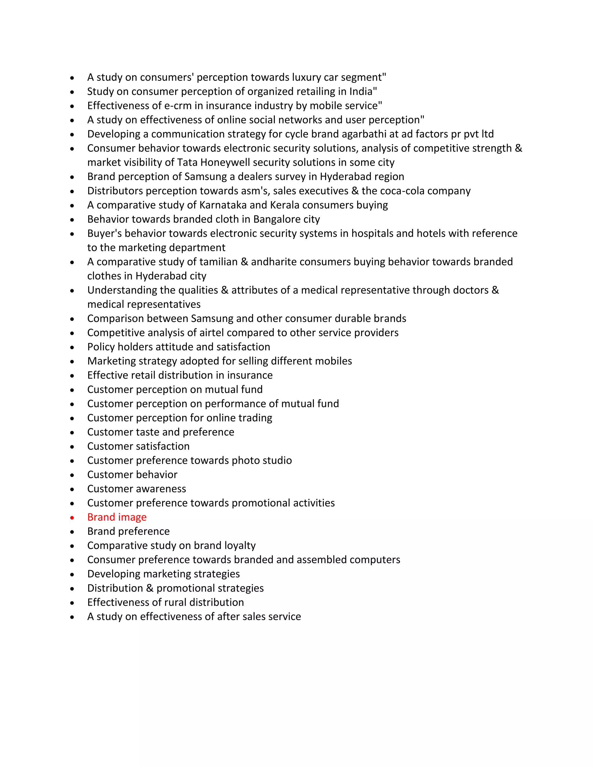 A study on consumers' perception towards luxury car segment"
Study on consumer perception of organized retailing in India"
Effectiveness of e-crm in insurance industry by mobile service"
A study on effectiveness of online social networks and user perception"
Developing a communication strategy for cycle brand agarbathi at ad factors pr pvt ltd
Consumer behavior towards electronic security solutions, analysis of competitive strength &
market visibility of Tata Honeywell security solutions in some city
Brand perception of Samsung a dealers survey in Hyderabad region
Distributors perception towards asm's, sales executives & the coca-cola company
A comparative study of Karnataka and Kerala consumers buying
Behavior towards branded cloth in Bangalore city
Buyer's behavior towards electronic security systems in hospitals and hotels with reference
to the marketing department
A comparative study of tamilian & andharite consumers buying behavior towards branded
clothes in Hyderabad city
Understanding the qualities & attributes of a medical representative through doctors &
medical representatives
Comparison between Samsung and other consumer durable brands
Competitive analysis of airtel compared to other service providers
Policy holders attitude and satisfaction
Marketing strategy adopted for selling different mobiles
Effective retail distribution in insurance
Customer perception on mutual fund
Customer perception on performance of mutual fund
Customer perception for online trading
Customer taste and preference
Customer satisfaction
Customer preference towards photo studio
Customer behavior
Customer awareness
Customer preference towards promotional activities
Brand image
Brand preference
Comparative study on brand loyalty
Consumer preference towards branded and assembled computers
Developing marketing strategies
Distribution & promotional strategies
Effectiveness of rural distribution
A study on effectiveness of after sales service
 