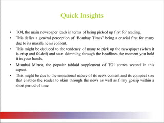 Quick InsightsTOI, the main newspaper leads in terms of being picked up first for reading. This defies a general perception of ‘Bombay Times’ being a crucial first for many due to its masala news content. This might be deduced to the tendency of many to pick up the newspaper (when it is crisp and folded) and start skimming through the headlines the moment you hold it in your hands. Mumbai Mirror, the popular tabloid supplement of TOI comes second in this aspect. This might be due to the sensational nature of its news content and its compact size that enables the reader to skim through the news as well as filmy gossip within a short period of time. 
